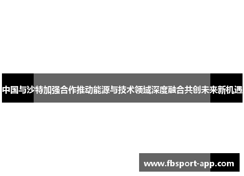 中国与沙特加强合作推动能源与技术领域深度融合共创未来新机遇